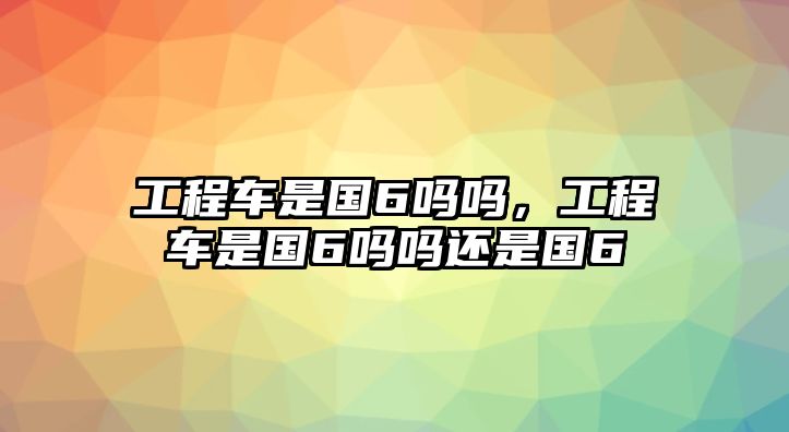 工程車是國6嗎嗎，工程車是國6嗎嗎還是國6