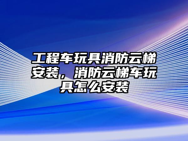 工程車玩具消防云梯安裝，消防云梯車玩具怎么安裝