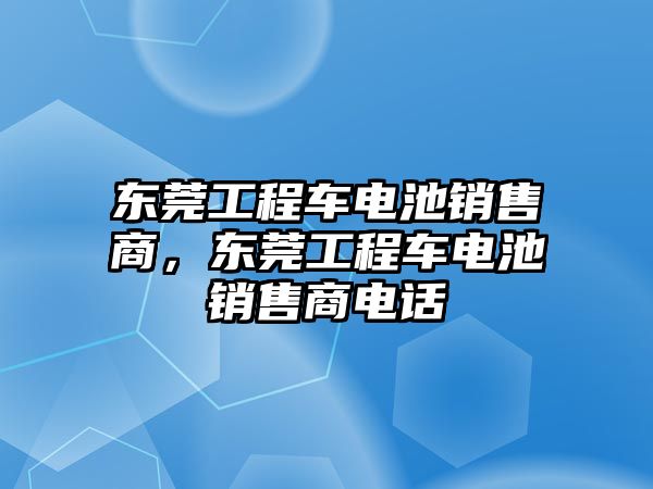 東莞工程車電池銷售商，東莞工程車電池銷售商電話