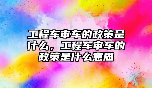 工程車審車的政策是什么，工程車審車的政策是什么意思