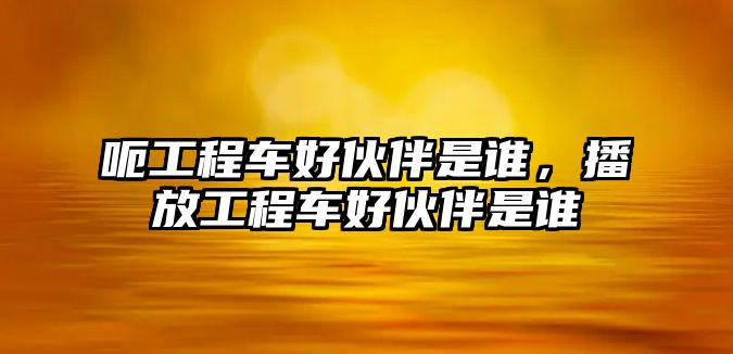 呃工程車好伙伴是誰，播放工程車好伙伴是誰