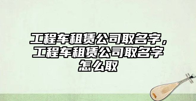 工程車租賃公司取名字，工程車租賃公司取名字怎么取