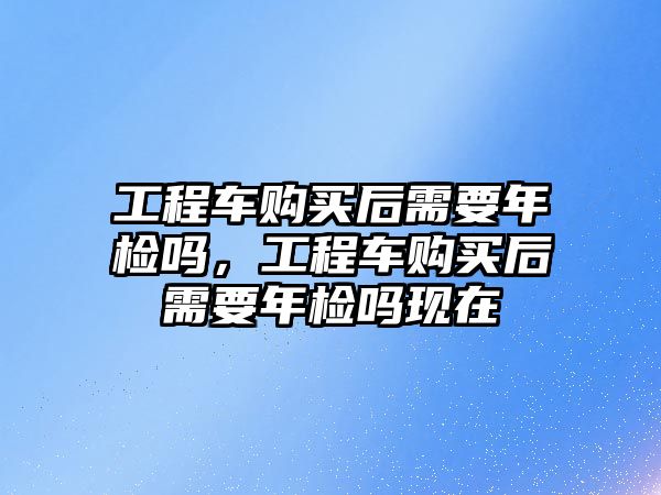 工程車購(gòu)買后需要年檢嗎，工程車購(gòu)買后需要年檢嗎現(xiàn)在