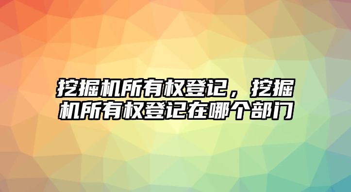 挖掘機(jī)所有權(quán)登記，挖掘機(jī)所有權(quán)登記在哪個(gè)部門