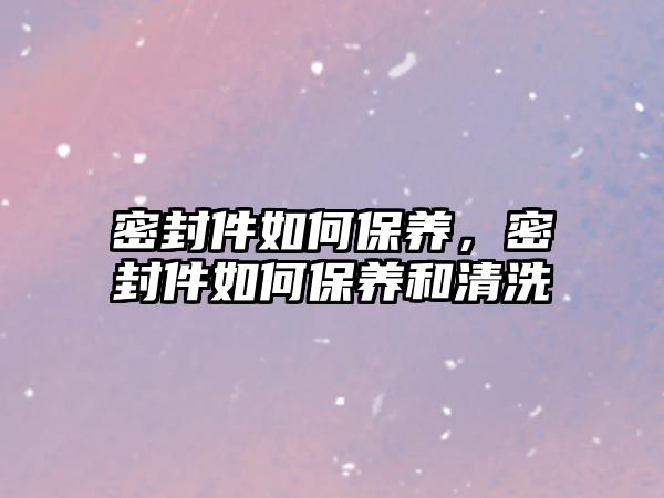 密封件如何保養(yǎng)，密封件如何保養(yǎng)和清洗