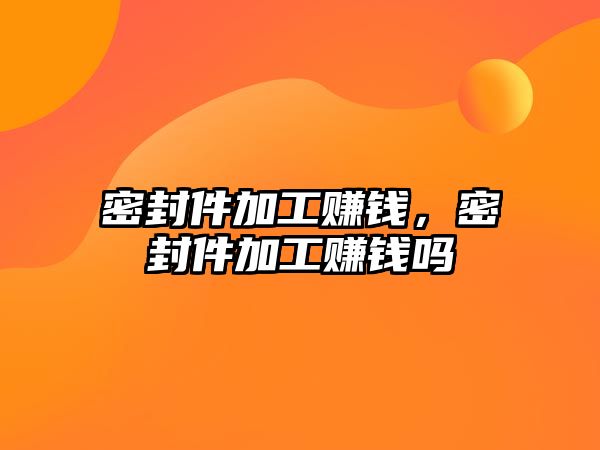 密封件加工賺錢，密封件加工賺錢嗎