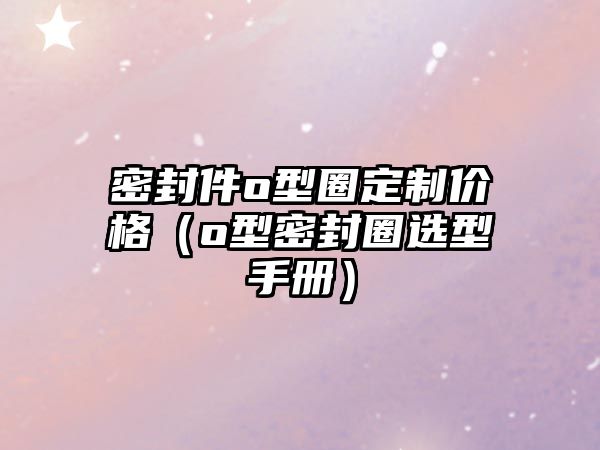 密封件o型圈定制價格（o型密封圈選型手冊）