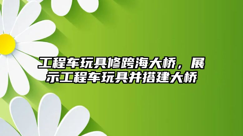 工程車玩具修跨海大橋，展示工程車玩具并搭建大橋