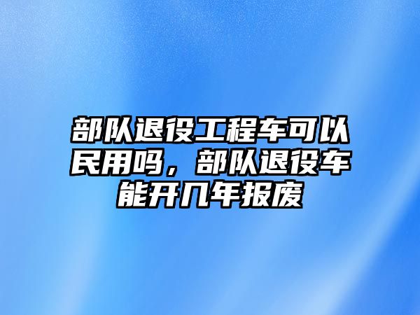 部隊退役工程車可以民用嗎，部隊退役車能開幾年報廢