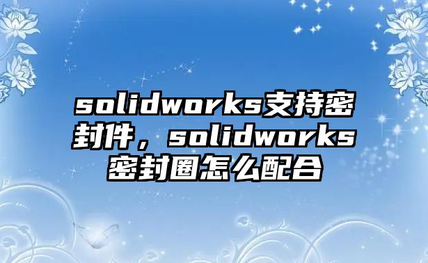 solidworks支持密封件，solidworks密封圈怎么配合