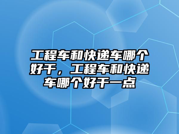 工程車和快遞車哪個好干，工程車和快遞車哪個好干一點