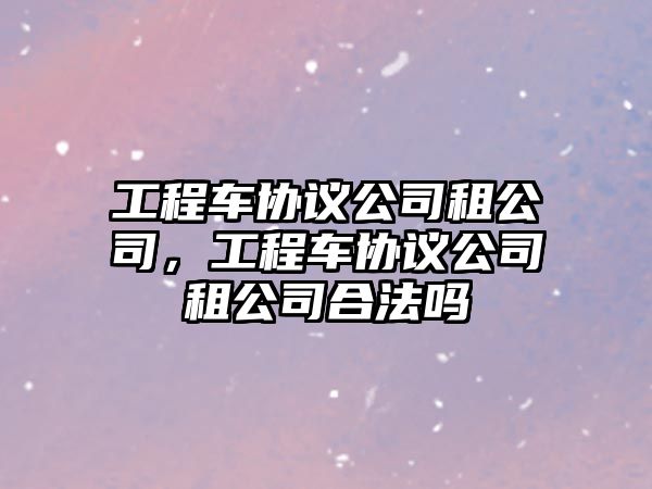 工程車協(xié)議公司租公司，工程車協(xié)議公司租公司合法嗎