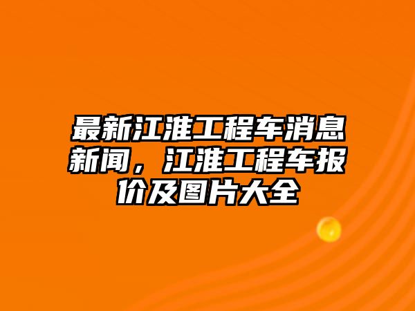 最新江淮工程車消息新聞，江淮工程車報價及圖片大全