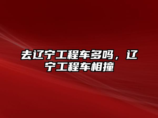 去遼寧工程車多嗎，遼寧工程車相撞