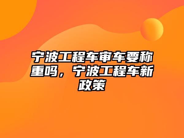 寧波工程車(chē)審車(chē)要稱(chēng)重嗎，寧波工程車(chē)新政策