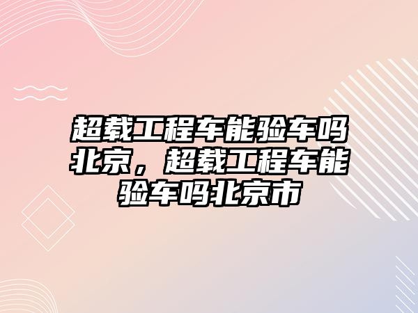 超載工程車能驗車嗎北京，超載工程車能驗車嗎北京市