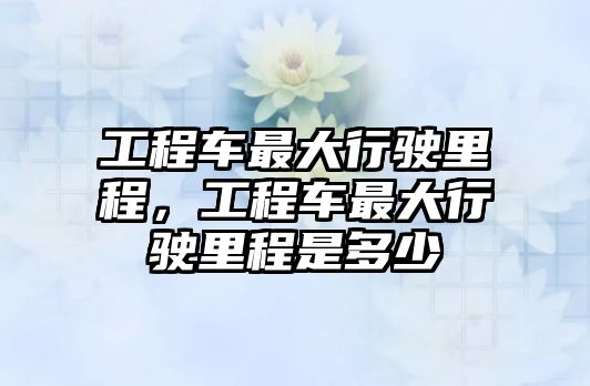 工程車最大行駛里程，工程車最大行駛里程是多少