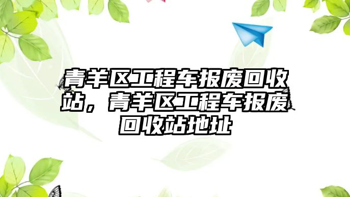 青羊區(qū)工程車報廢回收站，青羊區(qū)工程車報廢回收站地址