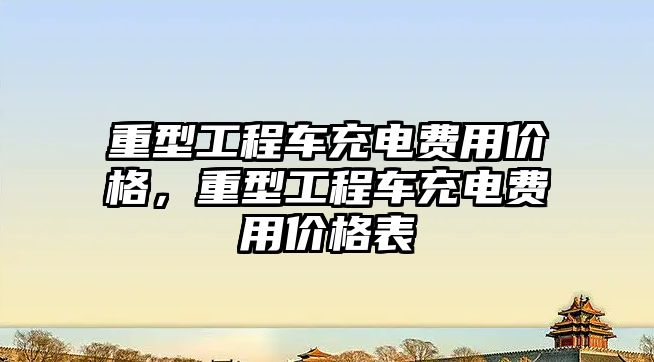 重型工程車充電費(fèi)用價格，重型工程車充電費(fèi)用價格表