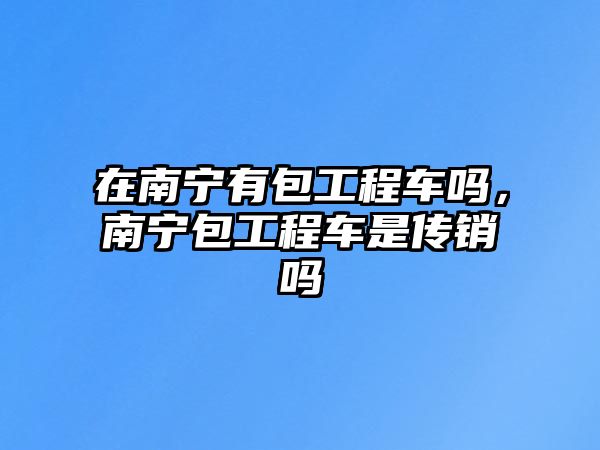 在南寧有包工程車(chē)嗎，南寧包工程車(chē)是傳銷(xiāo)嗎