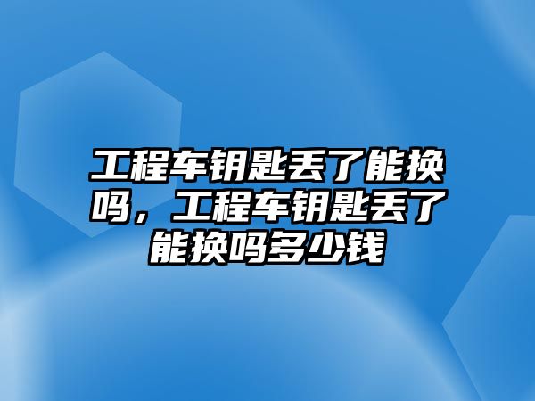 工程車鑰匙丟了能換嗎，工程車鑰匙丟了能換嗎多少錢