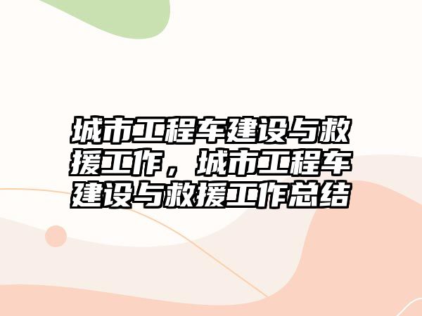 城市工程車建設(shè)與救援工作，城市工程車建設(shè)與救援工作總結(jié)