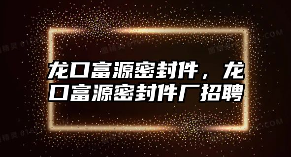 龍口富源密封件，龍口富源密封件廠招聘