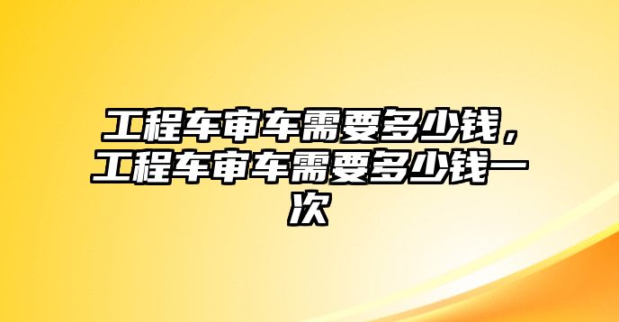 工程車審車需要多少錢，工程車審車需要多少錢一次