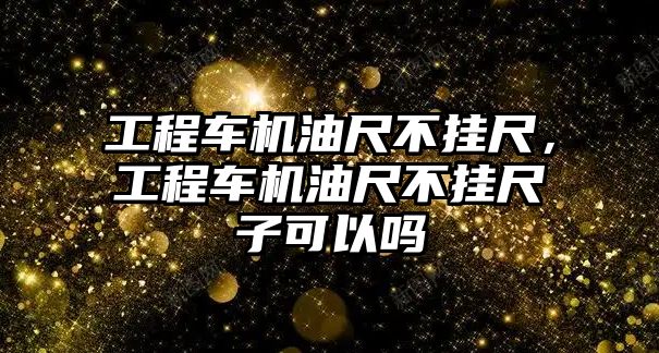 工程車機油尺不掛尺，工程車機油尺不掛尺子可以嗎