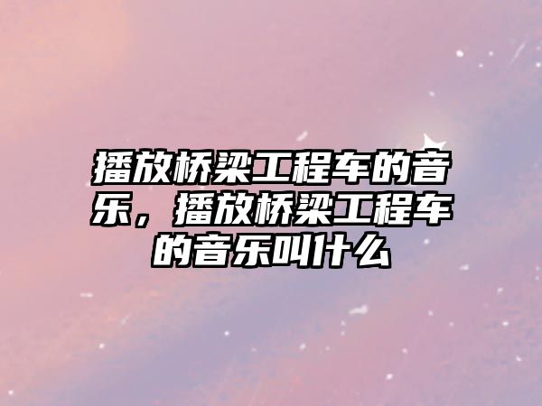 播放橋梁工程車的音樂，播放橋梁工程車的音樂叫什么