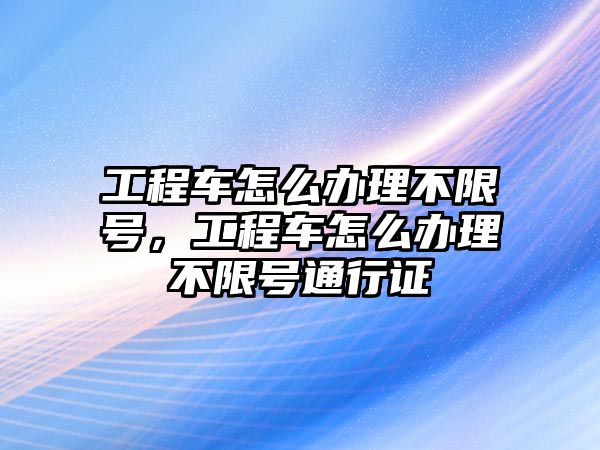 工程車怎么辦理不限號，工程車怎么辦理不限號通行證