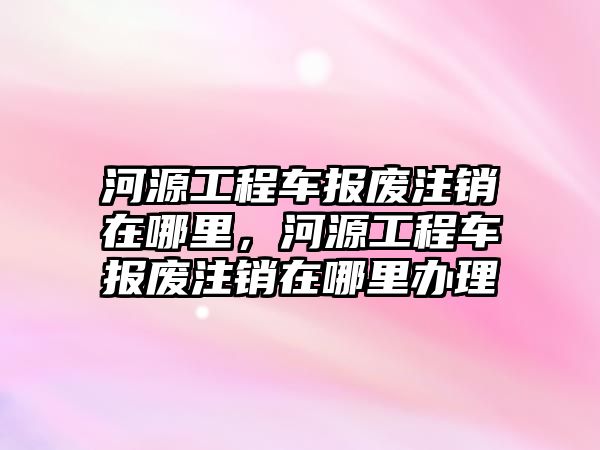 河源工程車報(bào)廢注銷在哪里，河源工程車報(bào)廢注銷在哪里辦理