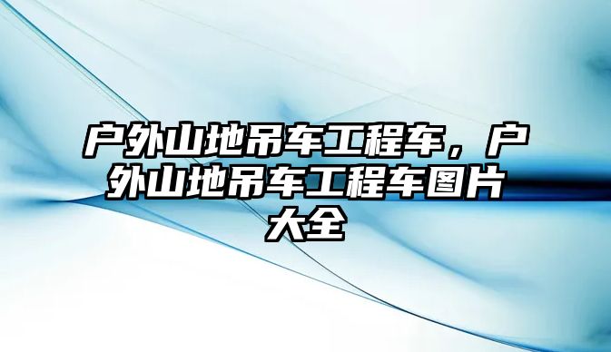 戶外山地吊車工程車，戶外山地吊車工程車圖片大全