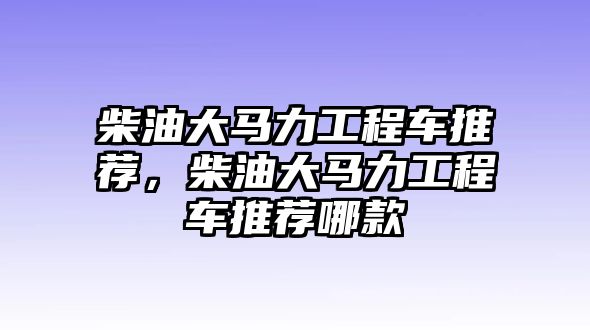 柴油大馬力工程車推薦，柴油大馬力工程車推薦哪款