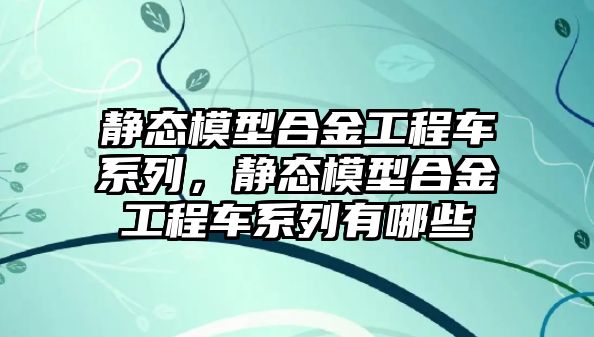 靜態(tài)模型合金工程車系列，靜態(tài)模型合金工程車系列有哪些