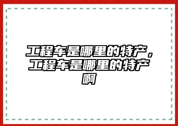 工程車是哪里的特產(chǎn)，工程車是哪里的特產(chǎn)啊