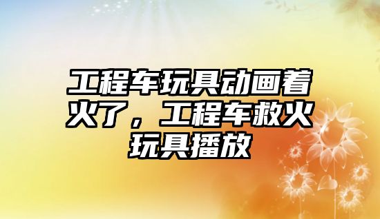 工程車玩具動畫著火了，工程車救火玩具播放