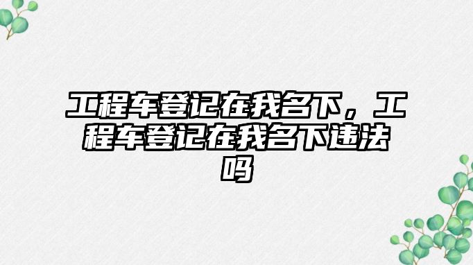 工程車登記在我名下，工程車登記在我名下違法嗎