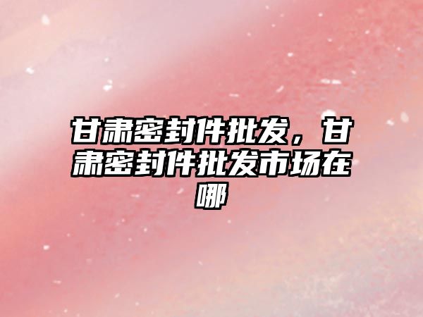 甘肅密封件批發(fā)，甘肅密封件批發(fā)市場在哪