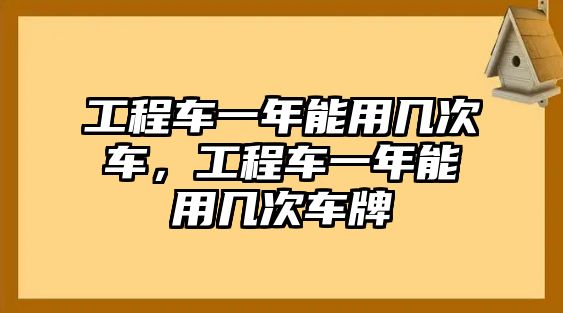 工程車一年能用幾次車，工程車一年能用幾次車牌