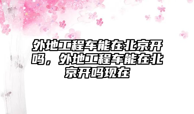 外地工程車能在北京開嗎，外地工程車能在北京開嗎現(xiàn)在