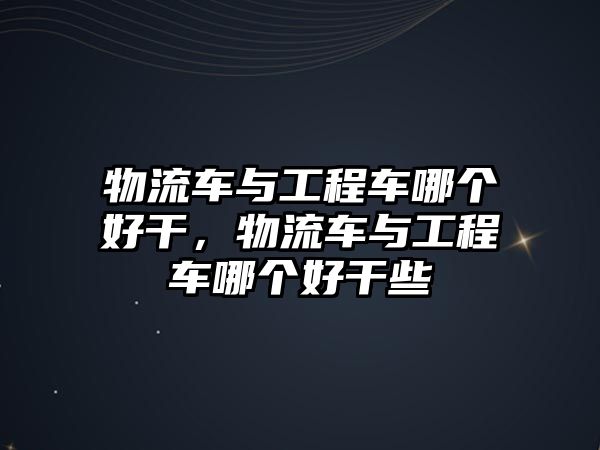 物流車與工程車哪個好干，物流車與工程車哪個好干些