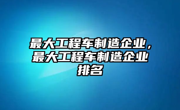 最大工程車制造企業(yè)，最大工程車制造企業(yè)排名