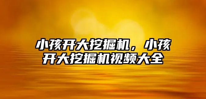 小孩開大挖掘機，小孩開大挖掘機視頻大全