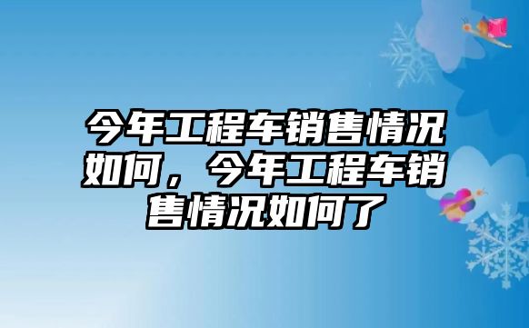 今年工程車銷售情況如何，今年工程車銷售情況如何了