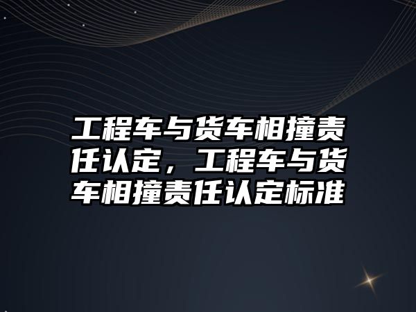 工程車與貨車相撞責(zé)任認(rèn)定，工程車與貨車相撞責(zé)任認(rèn)定標(biāo)準(zhǔn)