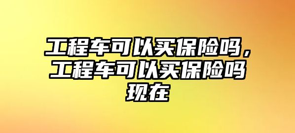 工程車可以買保險(xiǎn)嗎，工程車可以買保險(xiǎn)嗎現(xiàn)在