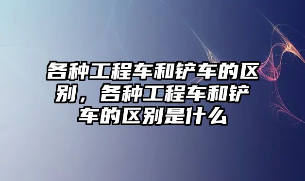 各種工程車和鏟車的區(qū)別，各種工程車和鏟車的區(qū)別是什么