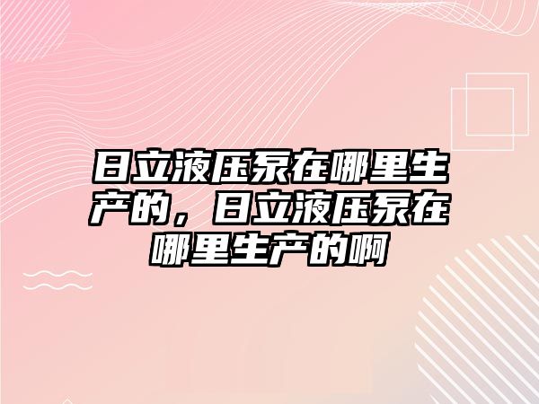 日立液壓泵在哪里生產的，日立液壓泵在哪里生產的啊