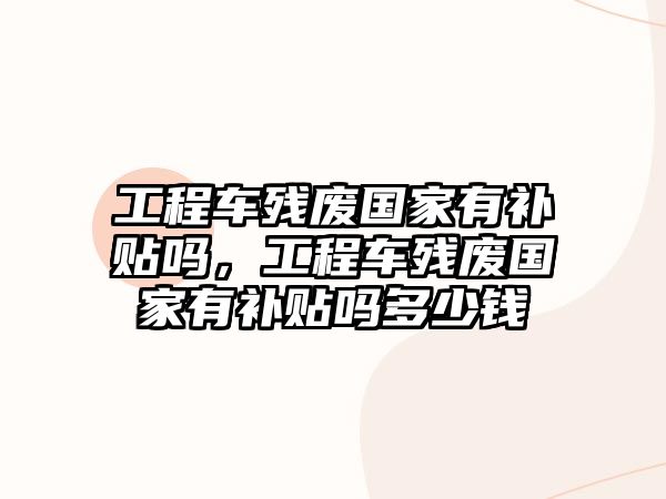 工程車殘廢國家有補(bǔ)貼嗎，工程車殘廢國家有補(bǔ)貼嗎多少錢